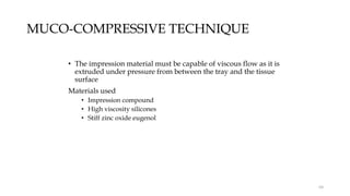 MUCO-COMPRESSIVE TECHNIQUE
• The impression material must be capable of viscous flow as it is
extruded under pressure from between the tray and the tissue
surface
Materials used
• Impression compound
• High viscosity silicones
• Stiff zinc oxide eugenol
64
 