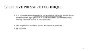 SELECTIVE PRESSURE TECHNIQUE
• It is a combination of extension for maximum coverage within tissue
tolerance with light pressure or intimate contact with the movable,
loosely attached tissues in the vestibules.
• The impression is refined with a minimum of pressure.
• By Boucher
66
 