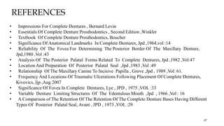 • Impressions For Complete Dentures , Bernard Levin
• Essentials Of Complete Denture Prosthodontics , Second Edition ,Winkler
• Textbook Of Complete Denture Prosthodontics, Boucher
• Significance Of Anatomical Landmarks In Complete Dentures, Jpd ,1964,vol :14
• Reliability Of The Fovea For Determining The Posterior Border Of The Maxillary Denture,
Jpd,1980 ,Vol :43
• Analysis Of The Posterior Palatal Forms Related To Complete Dentures, Jpd ,1982 ,Vol:47
• Location And Preparation Of Posterior Palatal Seal ,Jpd ,1983 ,Vol :49
• Relationship Of The Maxillary Canine To Incisive Papilla , Grove ,Jpd , 1989 ,Vol: 61.
• Frequency And Locations Of Traumatic Ulcerations Following Placement Of Complete Dentures,
Kivovics, Ijp ,Aug 2007
• Significance Of Fovea In Complete Dentures, Lye , JPD , 1975 ,VOL :33
• Variable Denture Limiting Structures Of The Edentulous Mouth ,Jpd , 1966 ,Vol : 16
• A Comparison of The Retention Of The Retention Of The Complete Denture Bases Having Different
Types Of Posterior Palatal Seal, Avant , JPD , 1973 ,VOL :29
67
REFERENCES
 