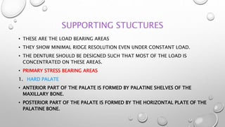 SUPPORTING STUCTURES
• THESE ARE THE LOAD BEARING AREAS
• THEY SHOW MINIMAL RIDGE RESOLUTION EVEN UNDER CONSTANT LOAD.
• THE DENTURE SHOULD BE DESIGNED SUCH THAT MOST OF THE LOAD IS
CONCENTRATED ON THESE AREAS.
• PRIMARY STRESS BEARING AREAS
1. HARD PALATE
• ANTERIOR PART OF THE PALATE IS FORMED BY PALATINE SHELVES OF THE
MAXILLARY BONE.
• POSTERIOR PART OF THE PALATE IS FORMED BY THE HORIZONTAL PLATE OF THE
PALATINE BONE.
 
