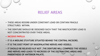 RELIEF AREAS
• THESE AREAS RESORB UNDER CONSTANT LOAD OR CONTAIN FRAGILE
STRUCTURES WITHIN.
• THE DENTURE SHOULD BE DESIGNED SUCH THAT THE MASTICATORY LOAD IS
NOT CONCENTRATED OVER THESE AREAS.
• INCISIVE PAPILLA
• IT IS A MIDLINE STUVTURE SITUATED BEHIND THE CENTRAL INCISORS.
• IT IS THE EXIST POINT OF NASOPALATINE NERVES AND VESSELS.
• IT SHOULD BE RELIEVED N,IF NOT ,THE DENTURE WILL COMPRESS THE VESSELS
AND NERVES AND LEADS TO NECROSIS OF THE DISTRIBUTING AREAS AND
PARENTHESIS OF ANTERIOR PALATE.
 