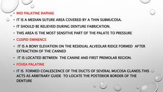 • MID PALATINE RAPHAE
• IT IS A MEDIAN SUTURE AREA COVERED BY A THIN SUBMUCOSA.
• IT SHOULD BE RELIEVED DURING DENTURE FABRICATION.
• THIS AREA IS THE MOST SENSITIVE PART OF THE PALATE TO PRESSURE
• CUSPID EMINENCE
• IT IS A BONY ELEVATION ON THE RESIDUAL ALVEOLAR RIDGE FORMED AFTER
EXTRACTION OF THE CANNED
• IT IS LOCATED BETWEEN THE CANINE AND FIRST PREMOLAR REGION.
• FOVEA PALATINE
• IT IS FORMED COALESCENCE OF THE DUCTS OF SEVERAL MUCOSA GLANDS.THIS
ACTS AS ARBITRARY GUIDE TO LOCATE THE POSTERIOR BORDER OF THE
DENTURE
 