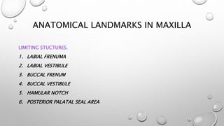 ANATOMICAL LANDMARKS IN MAXILLA
LIMITING STUCTURES.
1. LABIAL FRENUMA
2. LABIAL VESTIBULE
3. BUCCAL FRENUM
4. BUCCAL VESTIBULE
5. HAMULAR NOTCH
6. POSTERIOR PALATAL SEAL AREA
 