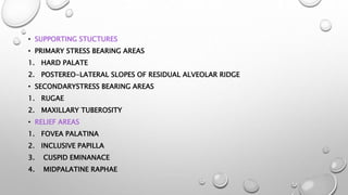 • SUPPORTING STUCTURES
• PRIMARY STRESS BEARING AREAS
1. HARD PALATE
2. POSTEREO-LATERAL SLOPES OF RESIDUAL ALVEOLAR RIDGE
• SECONDARYSTRESS BEARING AREAS
1. RUGAE
2. MAXILLARY TUBEROSITY
• RELIEF AREAS
1. FOVEA PALATINA
2. INCLUSIVE PAPILLA
3. CUSPID EMINANACE
4. MIDPALATINE RAPHAE
 