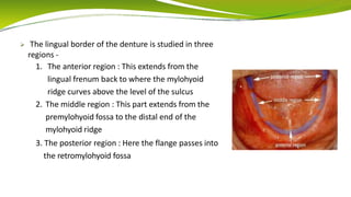  The lingual border of the denture is studied in three
regions -
1. The anterior region : This extends from the
lingual frenum back to where the mylohyoid
ridge curves above the level of the sulcus
2. The middle region : This part extends from the
premylohyoid fossa to the distal end of the
mylohyoid ridge
3. The posterior region : Here the flange passes into
the retromylohyoid fossa
 