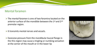 Mental foramen
 The mental foramen is one of two foramina located on the
anterior surface of the mandible between the 1st and 2nd
premolar region.
 It transmits mental nerves and vessels.
 Excessive pressure from the mandibular buccal flange in
the this region may cause a tingling or numbing sensation
at the corner of the mouth or in the lower lip
 