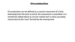 Circumduction
Circumduction can be defined as a conical movement of a limb
extending from the joint at which the movement is controlled. It is
sometimes talked about as circular motion but is more accurately
conical due to the 'cone’ formed by the moving limb.
 