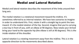 Medial and Lateral Rotation
Medial and lateral rotation describes the movement of the limbs around their
long axis:
The medial rotation is a rotational movement toward the midline. It’s
sometimes referred to as internal rotation. We have two scenarios to imagine
in order to understand this. First, rotate it with a straight leg to point the toes
inward. It’s the medial rotation of the hip. Second, imagine that you’re carrying
a tea tray in front of you, with an elbow at 90 degrees. Now rotate your Armed
bring your hand to the opposite hip (the elbow is still at 90 degrees). This is the
inside rotation of the shoulder.
Lateral rotation is a rotating movement away from the midline. This is in the
opposite direction to the movements described above.
 