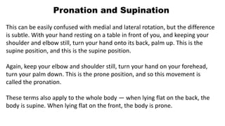 Pronation and Supination
This can be easily confused with medial and lateral rotation, but the difference
is subtle. With your hand resting on a table in front of you, and keeping your
shoulder and elbow still, turn your hand onto its back, palm up. This is the
supine position, and this is the supine position.
Again, keep your elbow and shoulder still, turn your hand on your forehead,
turn your palm down. This is the prone position, and so this movement is
called the pronation.
These terms also apply to the whole body — when lying flat on the back, the
body is supine. When lying flat on the front, the body is prone.
 