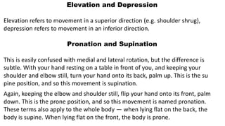 Elevation and Depression
Elevation refers to movement in a superior direction (e.g. shoulder shrug),
depression refers to movement in an inferior direction.
Pronation and Supination
This is easily confused with medial and lateral rotation, but the difference is
subtle. With your hand resting on a table in front of you, and keeping your
shoulder and elbow still, turn your hand onto its back, palm up. This is the su
pine position, and so this movement is supination.
Again, keeping the elbow and shoulder still, flip your hand onto its front, palm
down. This is the prone position, and so this movement is named pronation.
These terms also apply to the whole body — when lying flat on the back, the
body is supine. When lying flat on the front, the body is prone.
 