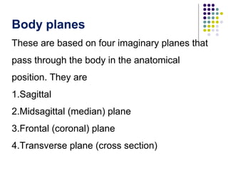 Body planes
These are based on four imaginary planes that
pass through the body in the anatomical
position. They are
1.Sagittal
2.Midsagittal (median) plane
3.Frontal (coronal) plane
4.Transverse plane (cross section)
 