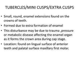 TUBERCLES/MINI CUSPS/EXTRA CUSPS
• Small, round, enamel extensions found on the
crowns of teeth.
• Formed due to extra formation of enamel
• This disturbance may be due to trauma ,pressure
or metabolic disease affecting the enamel organ
as it forms the crown area during cap stage.
• Location: found on lingual surface of anterior
teeth and palatal surface maxillary first molar.
 