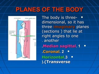 PLANES OF THE BODYPLANES OF THE BODY
The body is three-The body is three-
dimensional, so it hasdimensional, so it has
threethree imaginaryimaginary planesplanes
(sections ) that lie at(sections ) that lie at
right angles to oneright angles to one
anotheranother..
11..Median sagittalMedian sagittal..
22..CoronalCoronal..
33..HorizontalHorizontal
(Transverse(Transverse(.(.
 