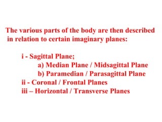 The various parts of the body are then described
in relation to certain imaginary planes:
i - Sagittal Plane;
a) Median Plane / Midsagittal Plane
b) Paramedian / Parasagittal Plane
ii - Coronal / Frontal Planes
iii – Horizontal / Transverse Planes
 