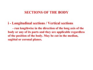 SECTIONS OF THE BODY
i - Longitudinal sections / Vertical sections
- run lengthwise in the direction of the long axis of the
body or any of its parts and they are applicable regardless
of the position of the body. May be cut in the median,
sagittal or coronal planes.
 