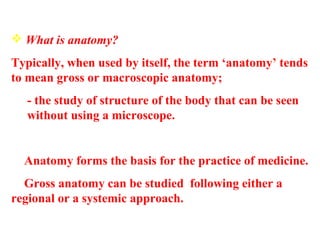  What is anatomy?
Typically, when used by itself, the term ‘anatomy’ tends
to mean gross or macroscopic anatomy;
- the study of structure of the body that can be seen
without using a microscope.
 Anatomy forms the basis for the practice of medicine.
 Gross anatomy can be studied following either a
regional or a systemic approach.
 