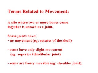 Terms Related to Movement:
A site where two or more bones come
together is known as a joint.
Some joints have:
- no movement (eg: sutures of the skull)
- some have only slight movement
(eg: superior tibiofibular joint)
- some are freely movable (eg: shoulder joint).
 