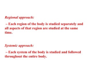 Regional approach:
– Each region of the body is studied separately and
all aspects of that region are studied at the same
time.
Systemic approach:
– Each system of the body is studied and followed
throughout the entire body.
 