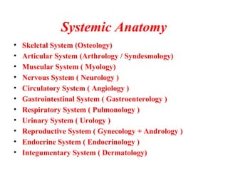 Systemic Anatomy
• Skeletal System (Osteology)
• Articular System (Arthrology / Syndesmology)
• Muscular System ( Myology)
• Nervous System ( Neurology )
• Circulatory System ( Angiology )
• Gastrointestinal System ( Gastroenterology )
• Respiratory System ( Pulmonology )
• Urinary System ( Urology )
• Reproductive System ( Gynecology + Andrology )
• Endocrine System ( Endocrinology )
• Integumentary System ( Dermatology)
 
