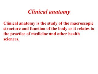 Clinical anatomy is the study of the macroscopic
structure and function of the body as it relates to
the practice of medicine and other health
sciences.
Clinical anatomy
 