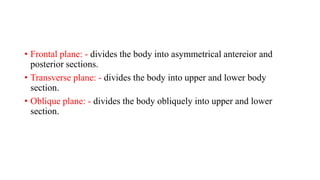 • Frontal plane: - divides the body into asymmetrical antereior and
posterior sections.
• Transverse plane: - divides the body into upper and lower body
section.
• Oblique plane: - divides the body obliquely into upper and lower
section.
 