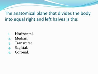 The anatomical plane that divides the body
into equal right and left halves is the:
1. Horizontal.
2. Median.
3. Transverse.
4. Sagittal.
5. Coronal.
 