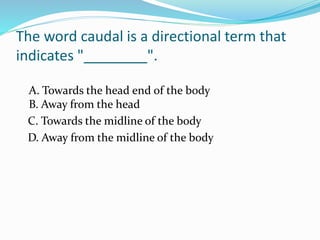 The word caudal is a directional term that
indicates "________".
A. Towards the head end of the body
B. Away from the head
C. Towards the midline of the body
D. Away from the midline of the body
 