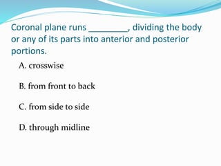 Coronal plane runs ________, dividing the body
or any of its parts into anterior and posterior
portions.
A. crosswise
B. from front to back
C. from side to side
D. through midline
 