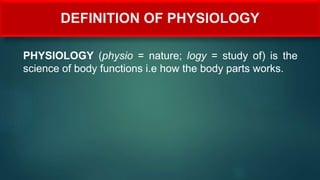DEFINITION OF PHYSIOLOGY
PHYSIOLOGY (physio = nature; logy = study of) is the
science of body functions i.e how the body parts works.
 