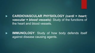  CARDIOVASCULAR PHYSIOLOGY (cardi = heart;
vascular = blood vessels): Study of the functions of
the heart and blood vessels.
 IMMUNOLOGY: Study of how body defends itself
against disease causing agents.
 
