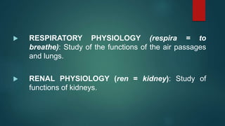  RESPIRATORY PHYSIOLOGY (respira = to
breathe): Study of the functions of the air passages
and lungs.
 RENAL PHYSIOLOGY (ren = kidney): Study of
functions of kidneys.
 
