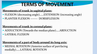 TERMS OF MOVEMENT
Movements of trunk in sagittal plane:
 FLEXION (decreasing angle)……EXTENSION (increasing angle)
 PLANTER FLEXION ------- DORSIFLEXION
Movements of trunk in coronalplane:
 ADDUCTION (Towards the median plane)…..ABDUCTION
 LATERAL FLEXION
Movements of a partof bodyaround its long axis:
 MEDIAL ROTATION (Anterior surface of partfacing
medially)……LATERAL ROTATION
 