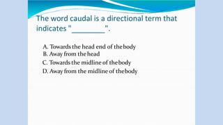 The word caudal is a directional term that
indicates " ".
A. Towards the head end of thebody
B. Away from thehead
C. Towards the midline of thebody
D. Away from the midline of thebody
 