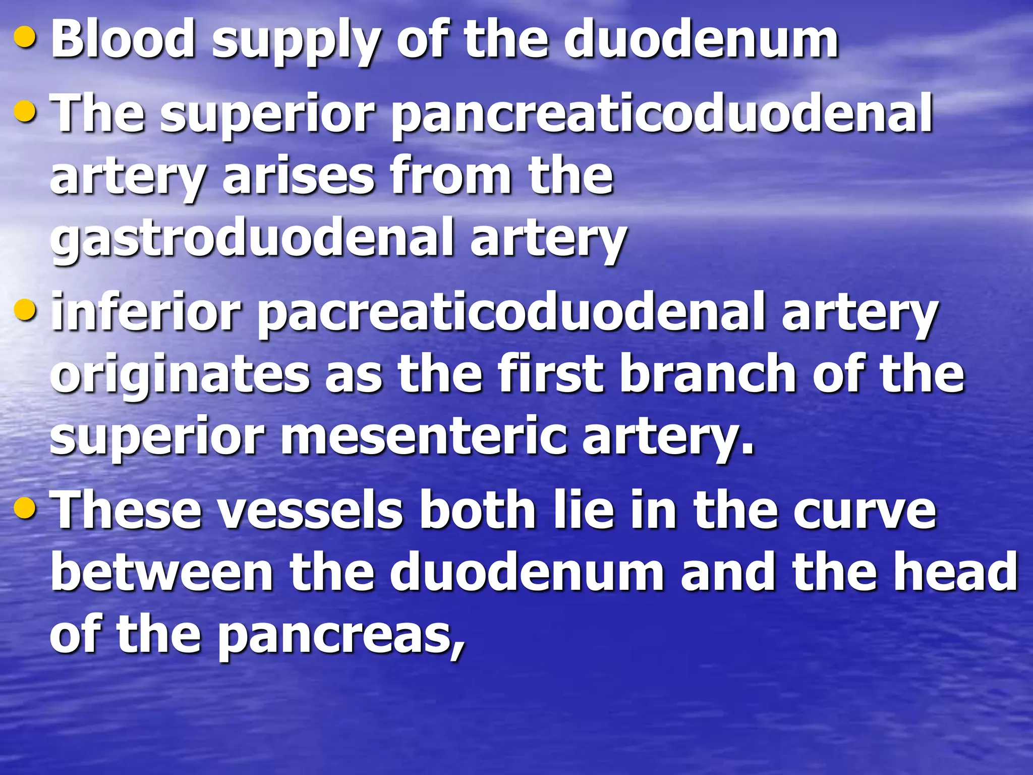 • Blood supply of the duodenum
• The superior pancreaticoduodenal
artery arises from the
gastroduodenal artery
• inferior pacreaticoduodenal artery
originates as the first branch of the
superior mesenteric artery.
• These vessels both lie in the curve
between the duodenum and the head
of the pancreas,
 