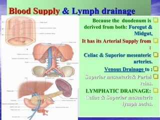 Blood Supply & Lymph drainage

Because the duodenum is
derived from both: Foregut &
Midgut,

It has its Arterial Supply from
:

Celiac & Superior mesenteric
arteries.

Venous Drainage to :

Superior mesenteric& Portal
veins.

LYMPHATIC DRAINAGE:
Celiac & Superior mesenteric
lymph nodes.
 
