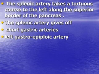 • The splenic artery takes a tortuous
course to the left along the superior
border of the pancreas .
• The splenic artery gives off
• short gastric arteries
• left gastro-epiploic artery
 