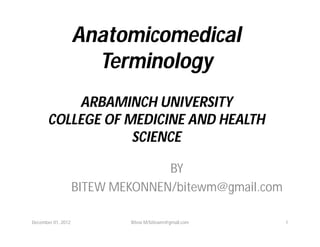 AnatomicomedicalAnatomicomedical
TerminologyTerminology
ARBAMINCH UNIVERSITYARBAMINCH UNIVERSITY
COLLEGE OF MEDICINE AND HEALTHCOLLEGE OF MEDICINE AND HEALTH
SCIENCESCIENCE
BY
BITEW MEKONNEN/bitewm@gmail.com
December 01, 2012 1Bitew M/bitewm@gmail.com
 