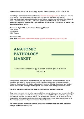 New release: Anatomic Pathology Market worth USD 44.4 billion by 2024
According to the new market research report “Anatomic Pathology Market by Product & Service
(Instruments (Tissue Processing Systems, Microtomes), Consumables (Antibodies),
Histopathology), Application (Disease Diagnosis (Cancer (Gastrointestinal)), End User (Hospital,
Lab) – Global Forecast to 2024″, , published by MarketsandMarkets™, The anatomic
pathology market is estimated to grow from USD 33.0 billion in 2019 to USD 44.4 billion by
2024, at a CAGR of 6.1%.
Browse in-depth TOC on “Anatomic Pathology Market”
232 – Table
35 – Figures
194 – Pages
Download PDF
Brochure: https://www.marketsandmarkets.com/pdfdownloadNew.asp?id=137323145
The growth in this market is majorly driven by the high incidence of cancer and other target
diseases, availability of reimbursement, and the growing focus on personalized medicine.
However, the availability of refurbished products, the lack of skilled professionals, and product
recalls are expected to hamper market growth to a certain extent during the forecast period.
Services segment to witness the highest growth during the forecast period
By product & service, the market is segmented into services, instruments, and consumables. The
services segment accounted for the largest market share in 2018 and is expected to register the
highest CAGR during the forecast period. The growth of this segment can be attributed to the
availability of reimbursements for diagnostic tests, rapid growth in the geriatric population, and
the increasing incidence of cancer and other chronic diseases.
Disease diagnosis segment accounted for the largest share of the anatomic pathology
market, by application, in 2018
 