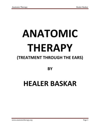 Anatomic Therapy Healer Baskar
www.anatomictherapy.org Page 1
ANATOMIC
THERAPY
(TREATMENT THROUGH THE EARS)
BY
HEALER BASKAR
 