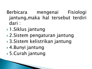 Berbicara mengenai Fisiologi
jantung,maka hal tersebut terdiri
dari :
 1.Siklus jantung
 2.Sistem pengaturan jantung
 3.Sistem kelistrikan jantung
 4.Bunyi jantung
 5.Curah jantung
 