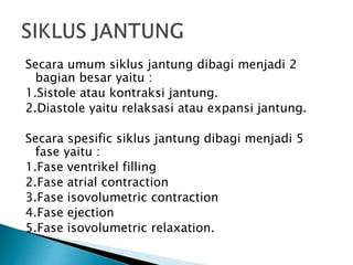 Secara umum siklus jantung dibagi menjadi 2
bagian besar yaitu :
1.Sistole atau kontraksi jantung.
2.Diastole yaitu relaksasi atau expansi jantung.
Secara spesific siklus jantung dibagi menjadi 5
fase yaitu :
1.Fase ventrikel filling
2.Fase atrial contraction
3.Fase isovolumetric contraction
4.Fase ejection
5.Fase isovolumetric relaxation.
 