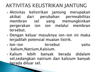  Aktivitas kelistrikan jantung merupakan
akibat dari perubahan permeabilitas
membran sel yang memungkinkan
pergerakan ion ion melalui membran
tersebut.
 Dengan keluar masuknya ion-ion ini maka
terjadilah potensial muatan listrik.
 Ion-ion tersebut yaitu
:kalium,Natrium,Kalsium.
 Kalium lebih banyak berada didalam
sel,sedangkan natrium dan kalsium banyak
berada diluar sel.
 