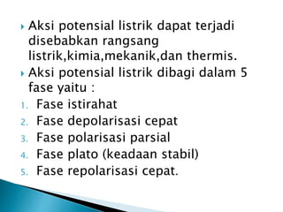  Aksi potensial listrik dapat terjadi
disebabkan rangsang
listrik,kimia,mekanik,dan thermis.
 Aksi potensial listrik dibagi dalam 5
fase yaitu :
1. Fase istirahat
2. Fase depolarisasi cepat
3. Fase polarisasi parsial
4. Fase plato (keadaan stabil)
5. Fase repolarisasi cepat.
 