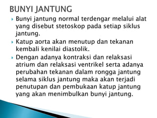  Bunyi jantung normal terdengar melalui alat
yang disebut stetoskop pada setiap siklus
jantung.
 Katup aorta akan menutup dan tekanan
kembali kenilai diastolik.
 Dengan adanya kontraksi dan relaksasi
atrium dan relaksasi ventrikel serta adanya
perubahan tekanan dalam rongga jantung
selama siklus jantung maka akan terjadi
penutupan dan pembukaan katup jantung
yang akan menimbulkan bunyi jantung.
 