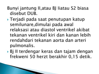 Bunyi jantung II,atau BJ Iiatau S2 biasa
disebut DUB.
 Terjadi pada saat penutupan katup
semilunare,dimulai pada awal
relaksasi atau diastol ventrikel akibat
tekanan ventrikel kiri dan kanan lebih
rendahdari tekanan aorta dan arteri
pulmonalis.
 Bj II terdengar keras dan tajam dengan
frekweni 50 herzt berakhir 0,15 detik.
 