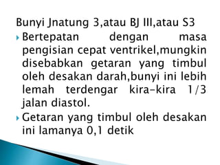 Bunyi Jnatung 3,atau BJ III,atau S3
 Bertepatan dengan masa
pengisian cepat ventrikel,mungkin
disebabkan getaran yang timbul
oleh desakan darah,bunyi ini lebih
lemah terdengar kira-kira 1/3
jalan diastol.
 Getaran yang timbul oleh desakan
ini lamanya 0,1 detik
 
