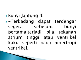  Bunyi Jantung 4
 -Terkadang dapat terdengar
segera sebelum bunyi
pertama,terjadi bila tekanan
atrium tinggi atau ventrikel
kaku seperti pada hipertropi
ventrikel.
 