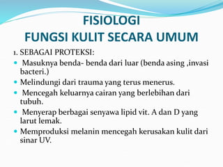 FISIOLOGI
FUNGSI KULIT SECARA UMUM
1. SEBAGAI PROTEKSI:
 Masuknya benda- benda dari luar (benda asing ,invasi
bacteri.)
 Melindungi dari trauma yang terus menerus.
 Mencegah keluarnya cairan yang berlebihan dari
tubuh.
 Menyerap berbagai senyawa lipid vit. A dan D yang
larut lemak.
 Memproduksi melanin mencegah kerusakan kulit dari
sinar UV.
 