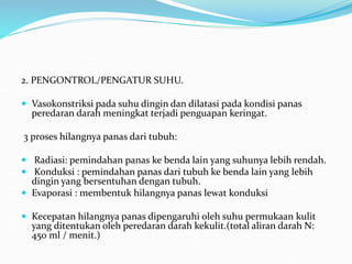 2. PENGONTROL/PENGATUR SUHU.
 Vasokonstriksi pada suhu dingin dan dilatasi pada kondisi panas
peredaran darah meningkat terjadi penguapan keringat.
3 proses hilangnya panas dari tubuh:
 Radiasi: pemindahan panas ke benda lain yang suhunya lebih rendah.
 Konduksi : pemindahan panas dari tubuh ke benda lain yang lebih
dingin yang bersentuhan dengan tubuh.
 Evaporasi : membentuk hilangnya panas lewat konduksi
 Kecepatan hilangnya panas dipengaruhi oleh suhu permukaan kulit
yang ditentukan oleh peredaran darah kekulit.(total aliran darah N:
450 ml / menit.)
 