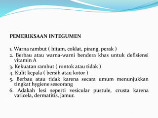 PEMERIKSAAN INTEGUMEN
1. Warna rambut ( hitam, coklat, pirang, perak )
2. Berbau atau warna-warni bendera khas untuk defisiensi
vitamin A
3. Kekuatan rambut ( rontok atau tidak )
4. Kulit kepala ( bersih atau kotor )
5. Berbau atau tidak karena secara umum menunjukkan
tingkat hygiene seseorang
6. Adakah lesi seperti vesicular pustule, crusta karena
varicela, dermatitis, jamur.
 